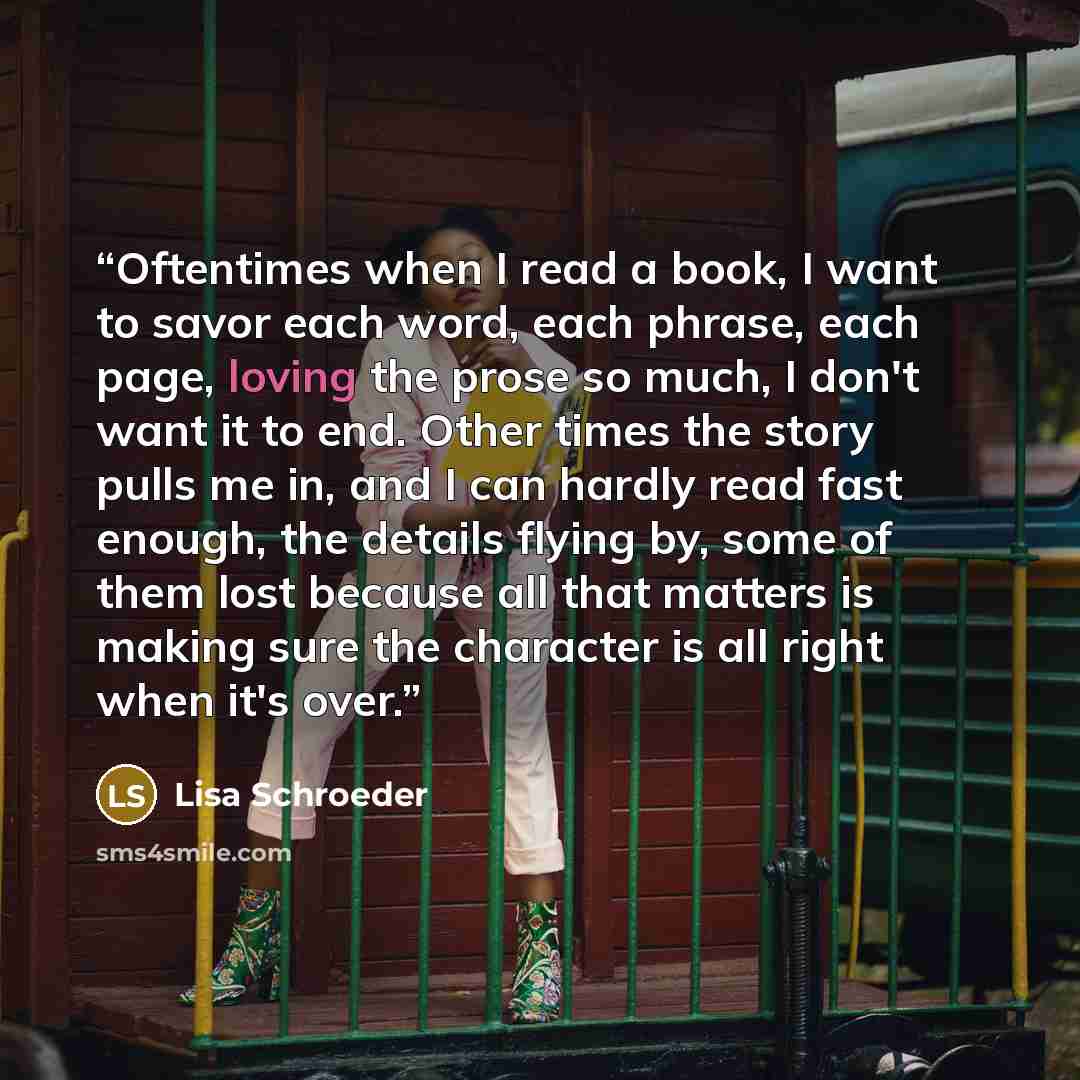 “Oftentimes when I read a book, I want to savor each word, each phrase, each page, loving the prose so much, I don't want it to end. Other times the story pulls me in, and I can hardly read fast enough, the details flying by, some of them lost because all that matters is making sure the character…” quote by Lisa Schroeder