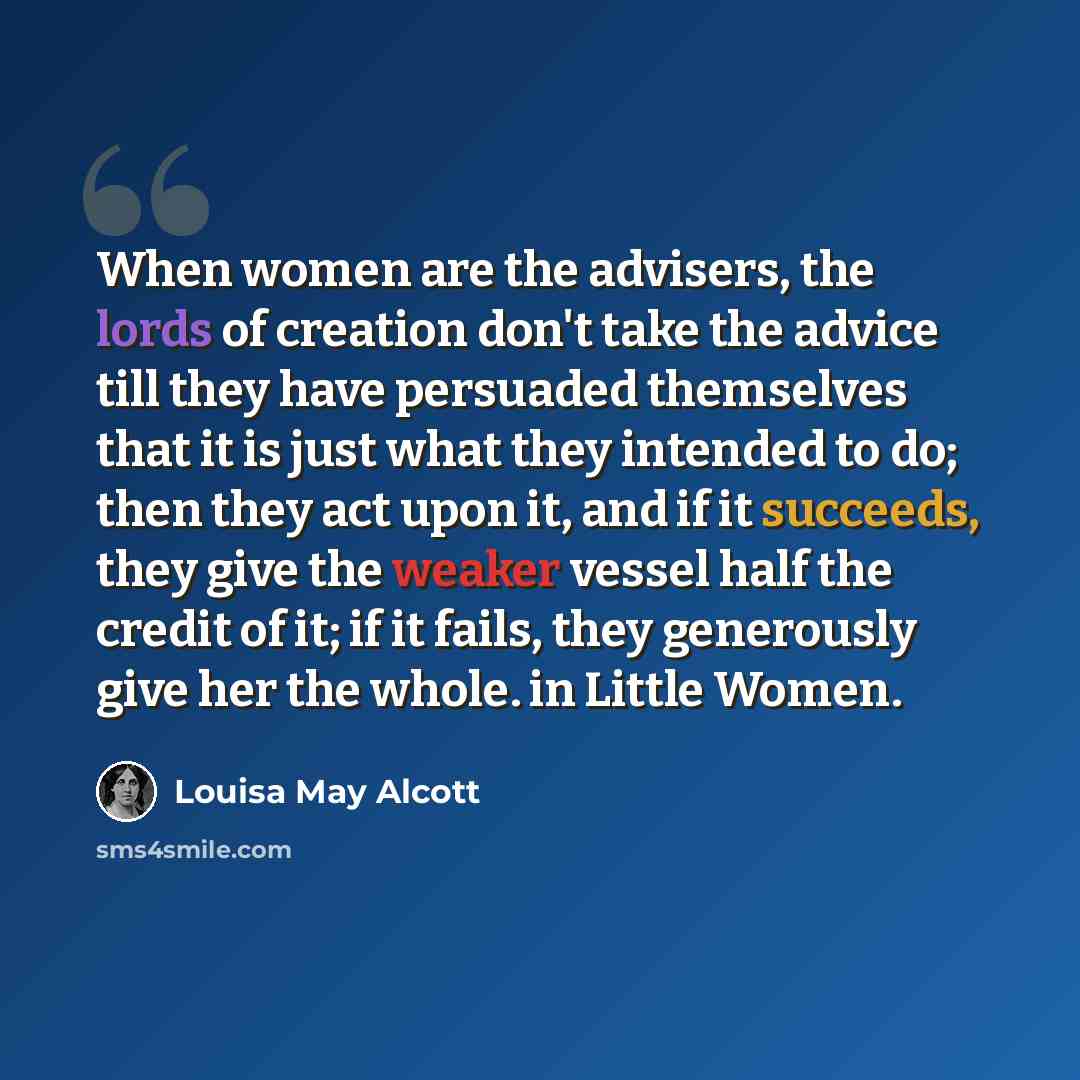 “When women are the advisers, the lords of creation don't take the advice till they have persuaded themselves that it is just what they intended to do; then they act upon it, and if it succeeds, they give the weaker vessel half the credit of it; if it fails, they generously give her the whole. in…” quote by Louisa May Alcott