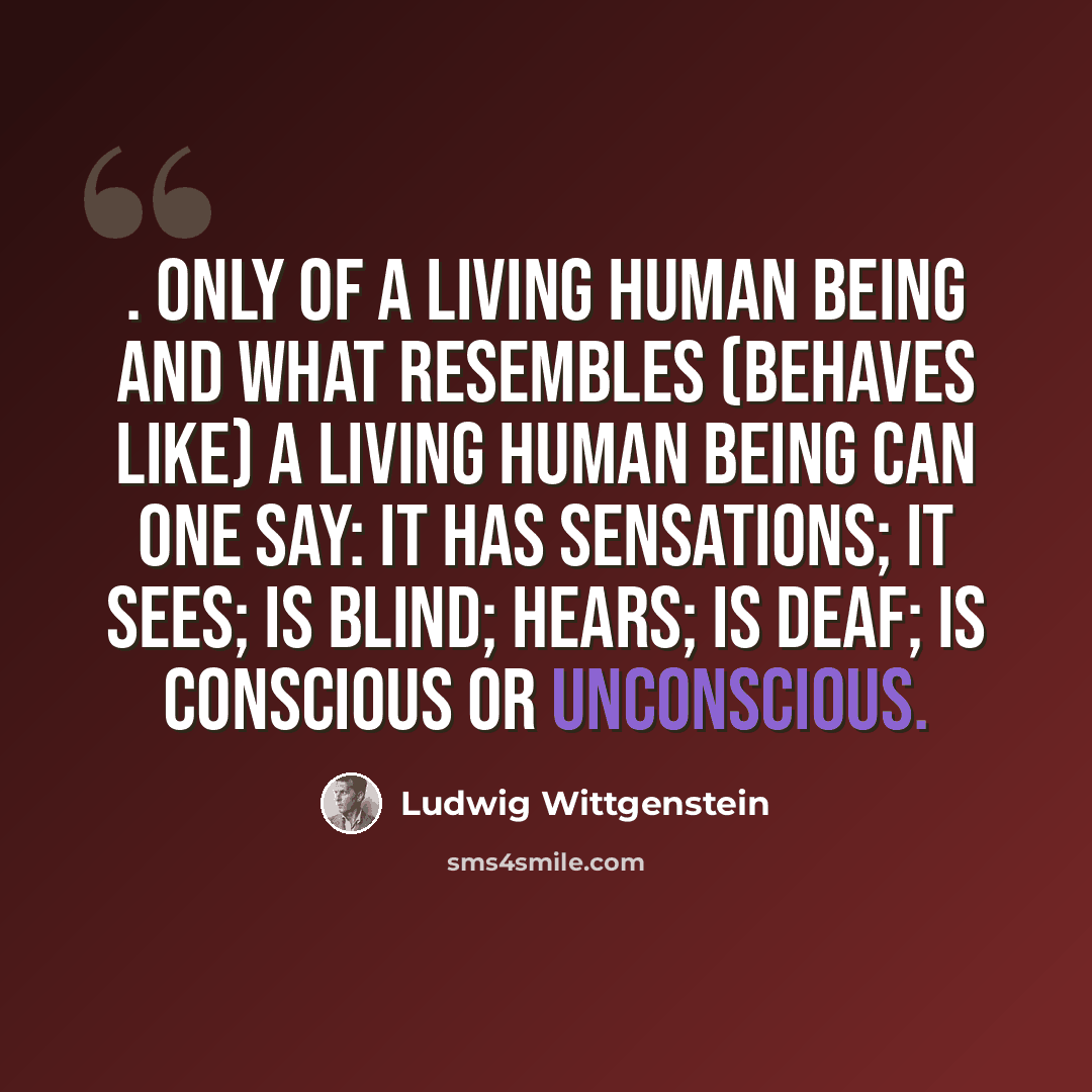 “. only of a living human being and what resembles (behaves like) a living human being can one say: it has sensations; it sees; is blind; hears; is deaf; is conscious or unconscious.” quote by Ludwig Wittgenstein