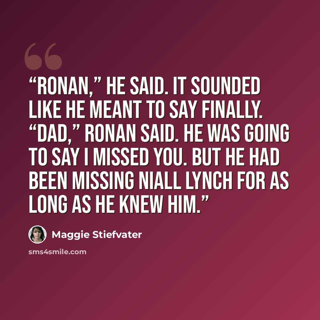 “Ronan,” he said. It sounded like he meant to say Finally. “Dad,” Ronan said. He was going to say I missed you. But he had been missing Niall Lynch for as long as he knew him.” quote by Maggie Stiefvater