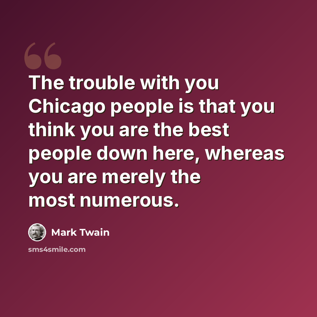 “The trouble with you Chicago people is that you think you are the best people down here, whereas you are merely the most numerous.” quote by Mark Twain