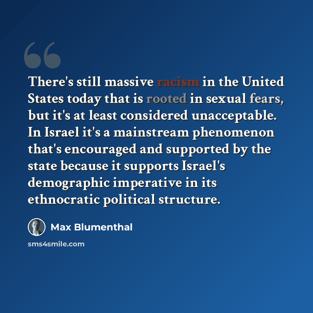 “There's still massive racism in the United States today that is rooted in sexual fears, but it's at least considered unacceptable. In Israel it's a mainstream phenomenon that's encouraged and supported by the state because it supports Israel's demographic imperative in its ethnocratic political…” quote by Max Blumenthal