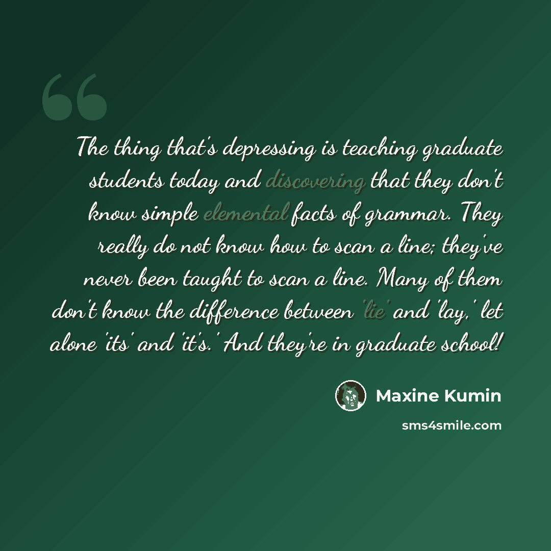 “The thing that's depressing is teaching graduate students today and discovering that they don't know simple elemental facts of grammar. They really do not know how to scan a line; they've never been taught to scan a line. Many of them don't know the difference between 'lie' and 'lay,' let alone…” quote by Maxine Kumin