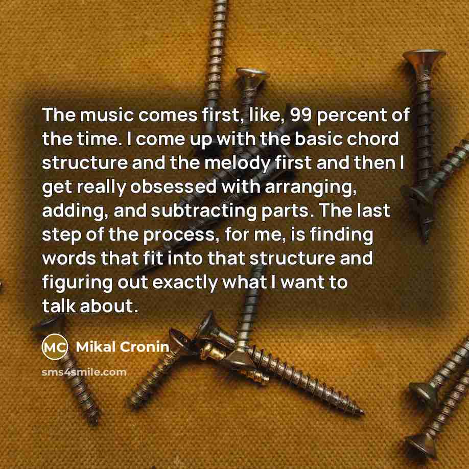 “The music comes first, like, 99 percent of the time. I come up with the basic chord structure and the melody first and then I get really obsessed with arranging, adding, and subtracting parts. The last step of the process, for me, is finding words that fit into that structure and figuring out…” quote by Mikal Cronin