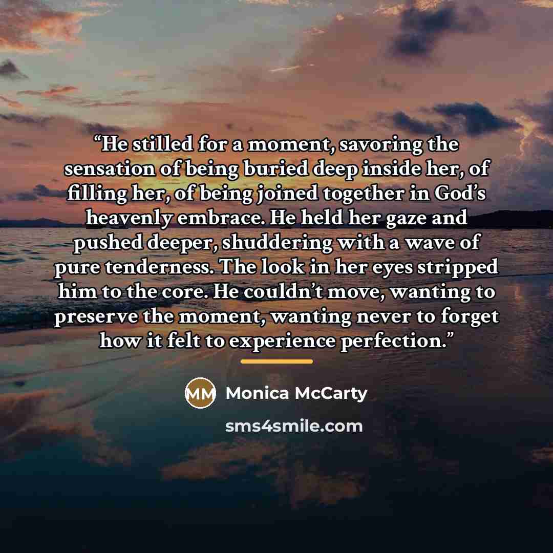 “He stilled for a moment, savoring the sensation of being buried deep inside her, of filling her, of being joined together in God’s heavenly embrace. He held her gaze and pushed deeper, shuddering with a wave of pure tenderness. The look in her eyes stripped him to the core. He couldn’t move…” quote by Monica McCarty