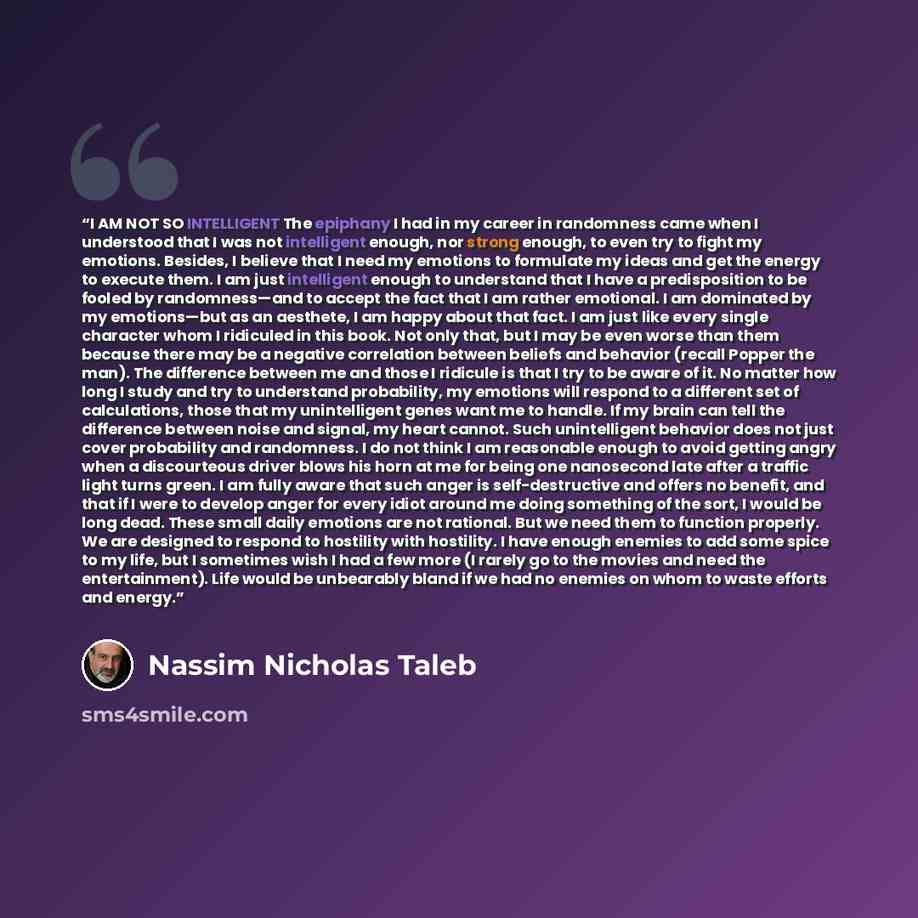 “I AM NOT SO INTELLIGENT The epiphany I had in my career in randomness came when I understood that I was not intelligent enough, nor strong enough, to even try to fight my emotions. Besides, I believe that I need my emotions to formulate my ideas and get the energy to execute them. I am just…” quote by Nassim Nicholas Taleb