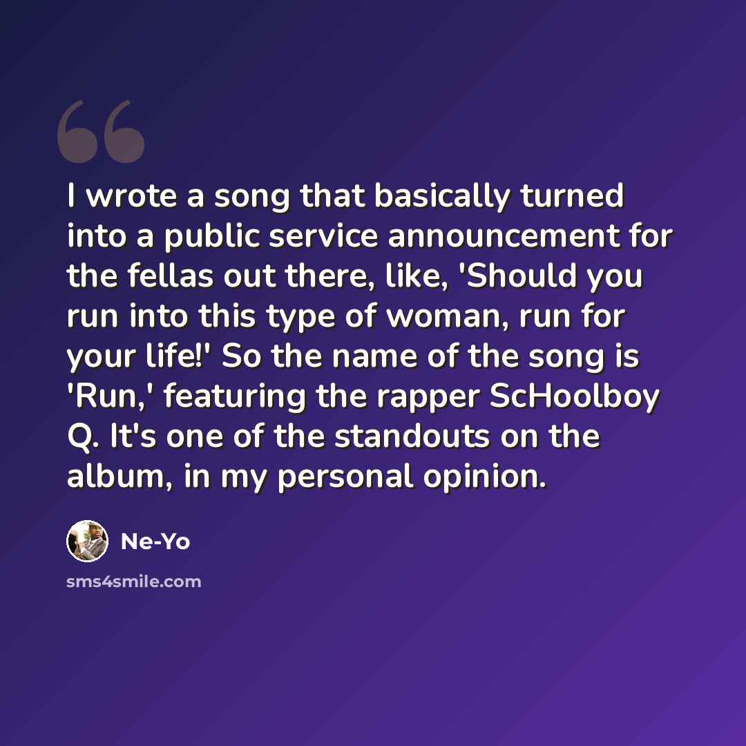 “I wrote a song that basically turned into a public service announcement for the fellas out there, like, 'Should you run into this type of woman, run for your life!' So the name of the song is 'Run,' featuring the rapper ScHoolboy Q. It's one of the standouts on the album, in my personal opinion.” quote by Ne-Yo
