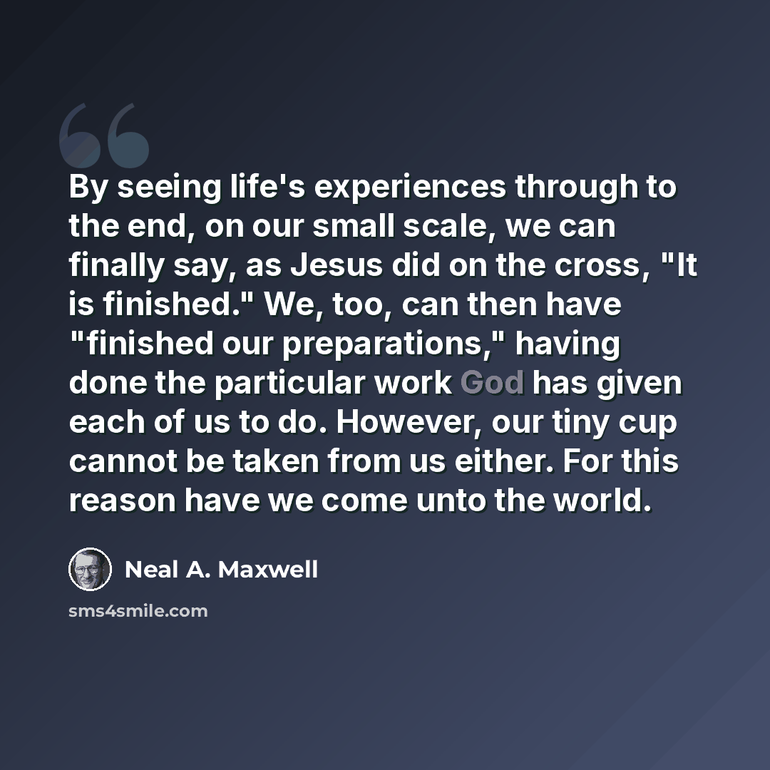 “By seeing life's experiences through to the end, on our small scale, we can finally say, as Jesus did on the cross, "It is finished." We, too, can then have "finished our preparations," having done the particular work God has given each of us to do. However, our tiny cup cannot be taken from us…” quote by Neal A. Maxwell
