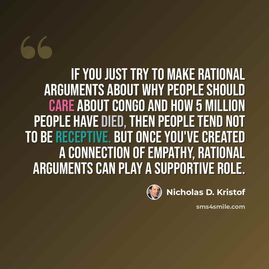 “If you just try to make rational arguments about why people should care about Congo and how 5 million people have died, then people tend not to be receptive. But once you've created a connection of empathy, rational arguments can play a supportive role.” quote by Nicholas D. Kristof