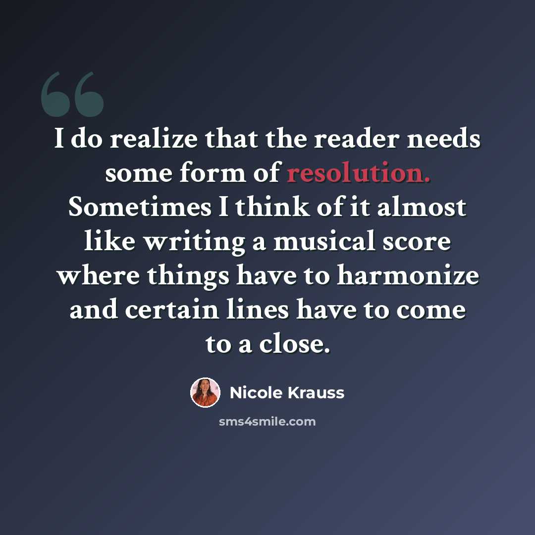 “I do realize that the reader needs some form of resolution. Sometimes I think of it almost like writing a musical score where things have to harmonize and certain lines have to come to a close.” quote by Nicole Krauss