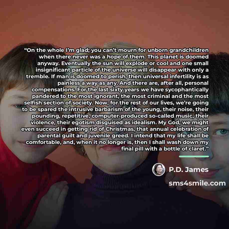 “On the whole I’m glad; you can’t mourn for unborn grandchildren when there never was a hope of them. This planet is doomed anyway. Eventually the sun will explode or cool and one small insignificant particle of the universe will disappear with only a tremble. If man is doomed to perish, then…” quote by P.D. James