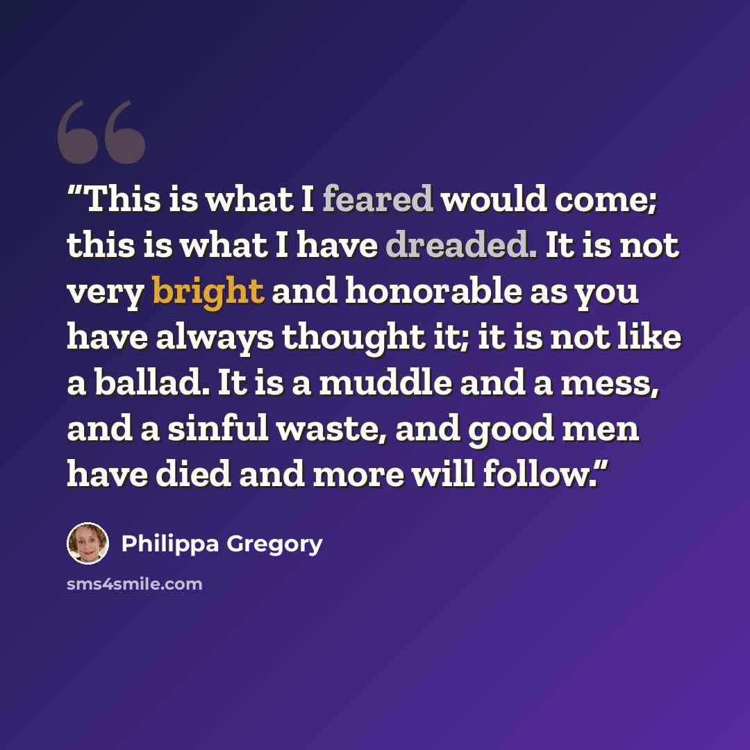 “This is what I feared would come; this is what I have dreaded. It is not very bright and honorable as you have always thought it; it is not like a ballad. It is a muddle and a mess, and a sinful waste, and good men have died and more will follow.” quote by Philippa Gregory