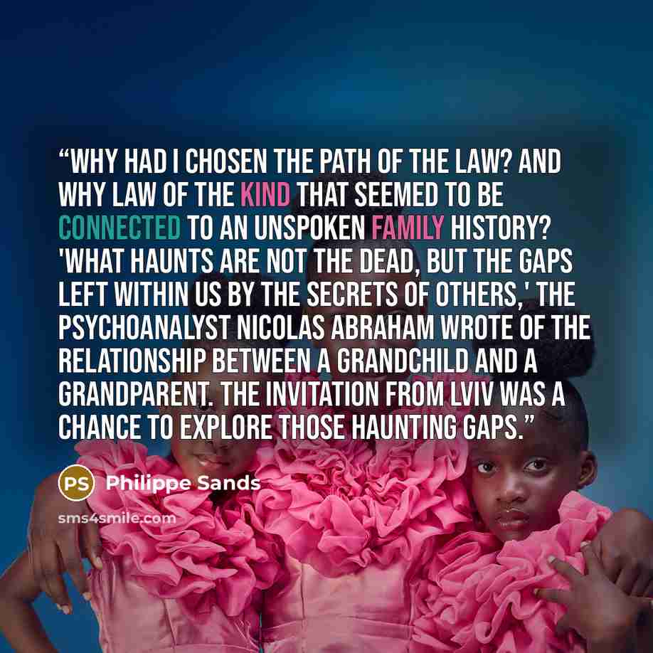 “Why had I chosen the path of the law? And why law of the kind that seemed to be connected to an unspoken family history? 'What haunts are not the dead, but the gaps left within us by the secrets of others,' the psychoanalyst Nicolas Abraham wrote of the relationship between a grandchild and a…” quote by Philippe Sands