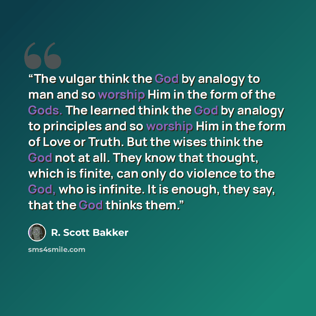 “The vulgar think the God by analogy to man and so worship Him in the form of the Gods. The learned think the God by analogy to principles and so worship Him in the form of Love or Truth. But the wises think the God not at all. They know that thought, which is finite, can only do violence to the…” quote by R. Scott Bakker