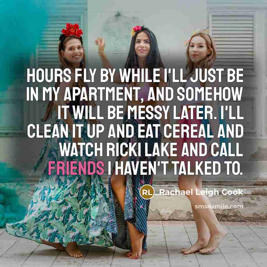 “Hours fly by while I'll just be in my apartment, and somehow it will be messy later. I'll clean it up and eat cereal and watch Ricki Lake and call friends I haven't talked to.” quote by Rachael Leigh Cook