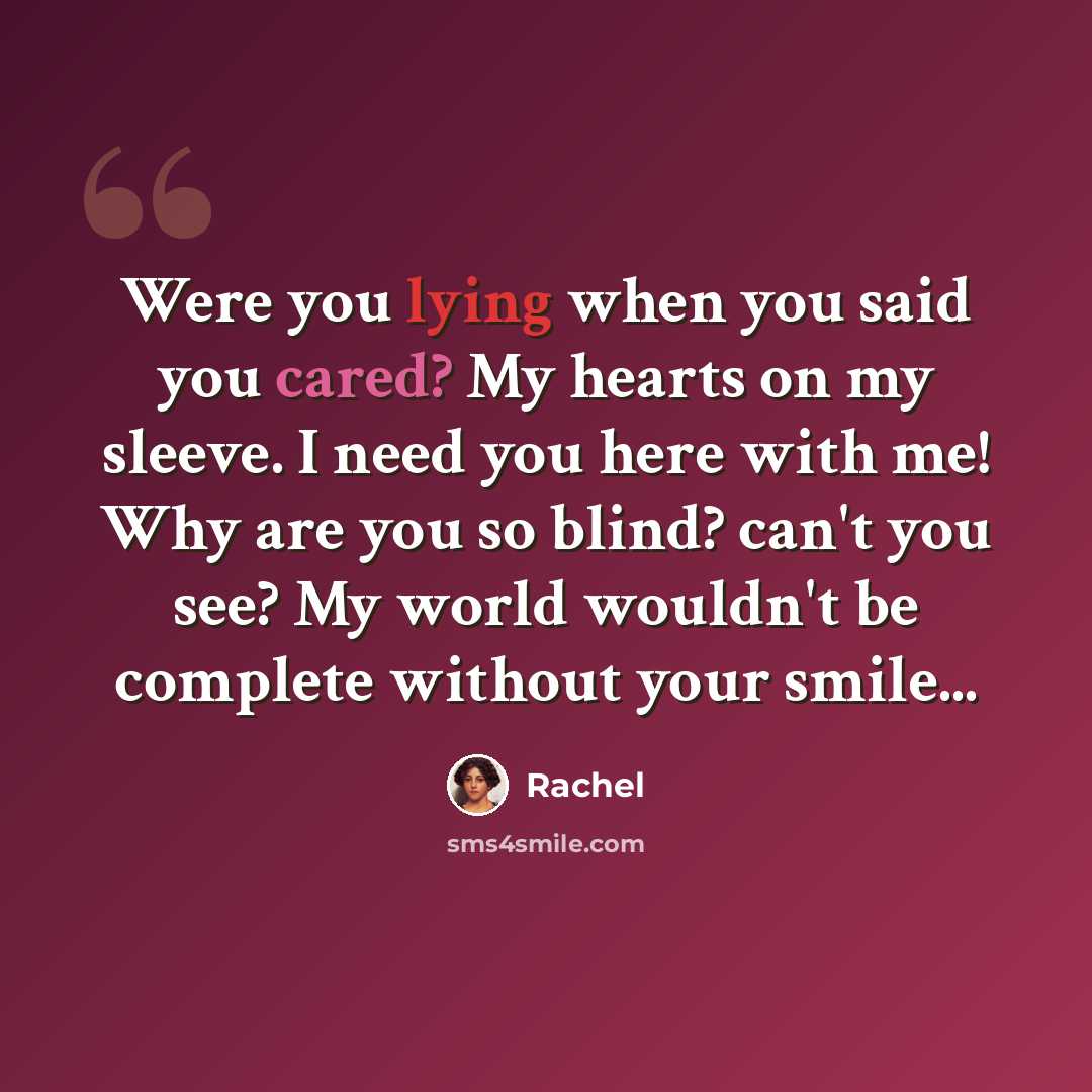 “Were you lying when you said you cared? My hearts on my sleeve. I need you here with me! Why are you so blind? can't you see? My world wouldn't be complete without your smile...” quote by Rachel