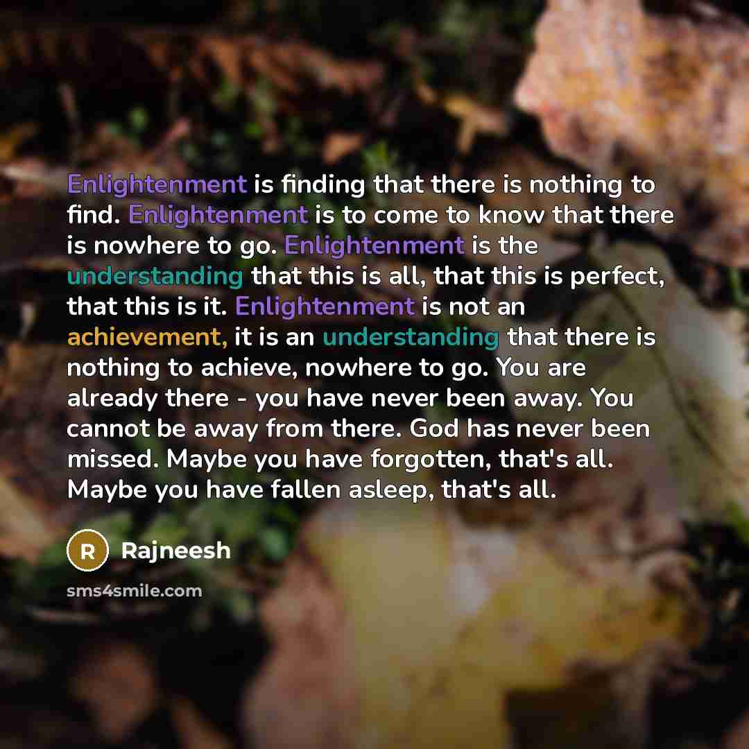 “Enlightenment is finding that there is nothing to find. Enlightenment is to come to know that there is nowhere to go. Enlightenment is the understanding that this is all, that this is perfect, that this is it. Enlightenment is not an achievement, it is an understanding that there is nothing to…” quote by Rajneesh