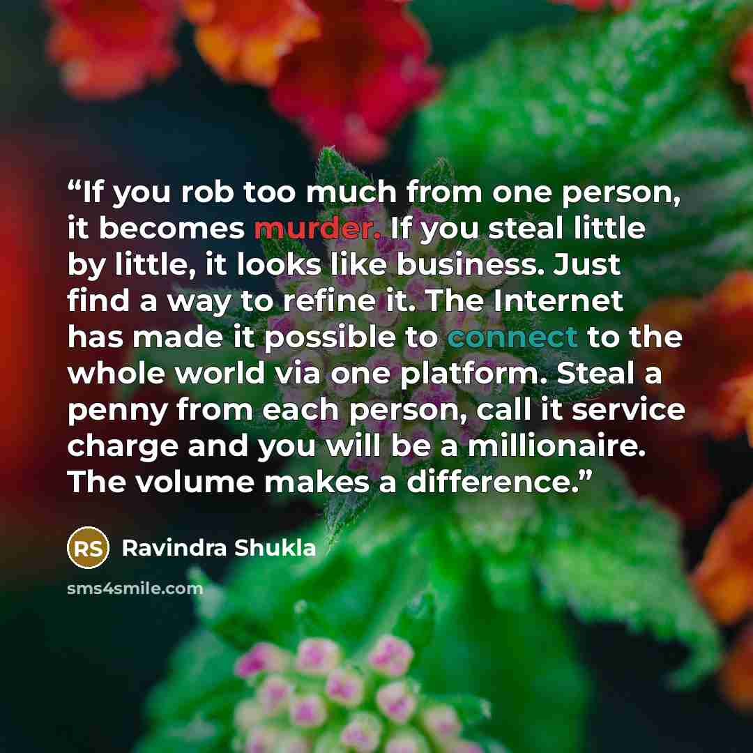 “If you rob too much from one person, it becomes murder. If you steal little by little, it looks like business. Just find a way to refine it. The Internet has made it possible to connect to the whole world via one platform. Steal a penny from each person, call it service charge and you will be a…” quote by Ravindra Shukla
