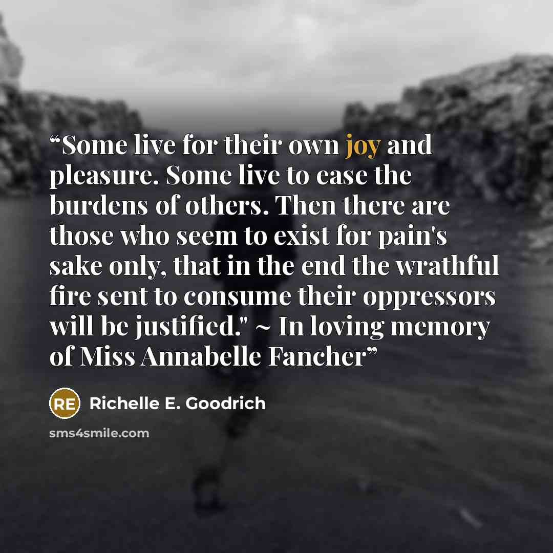 “Some live for their own joy and pleasure. Some live to ease the burdens of others. Then there are those who seem to exist for pain's sake only, that in the end the wrathful fire sent to consume their oppressors will be justified." ~ In loving memory of Miss Annabelle Fancher” quote by Richelle E. Goodrich
