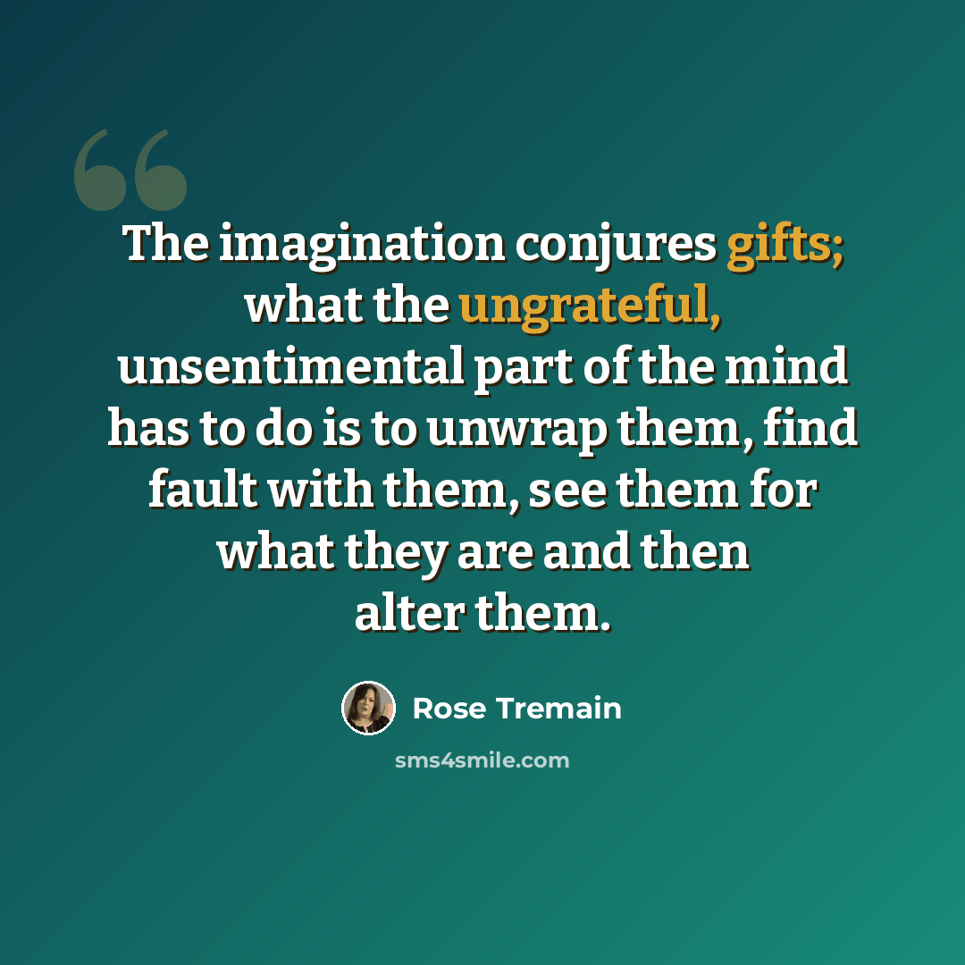 “The imagination conjures gifts; what the ungrateful, unsentimental part of the mind has to do is to unwrap them, find fault with them, see them for what they are and then alter them.” quote by Rose Tremain