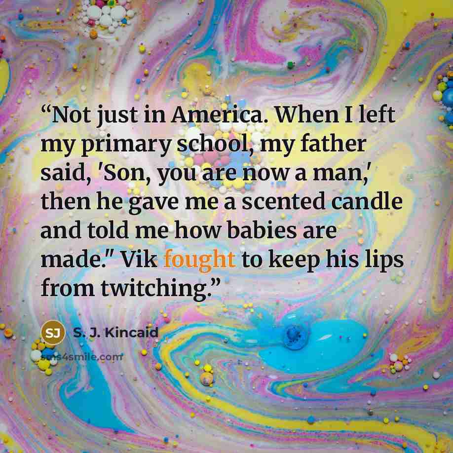 “Not just in America. When I left my primary school, my father said, 'Son, you are now a man,' then he gave me a scented candle and told me how babies are made." Vik fought to keep his lips from twitching.” quote by S. J. Kincaid