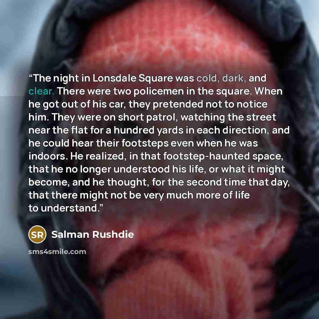 “The night in Lonsdale Square was cold, dark, and clear. There were two policemen in the square. When he got out of his car, they pretended not to notice him. They were on short patrol, watching the street near the flat for a hundred yards in each direction, and he could hear their footsteps even…” quote by Salman Rushdie