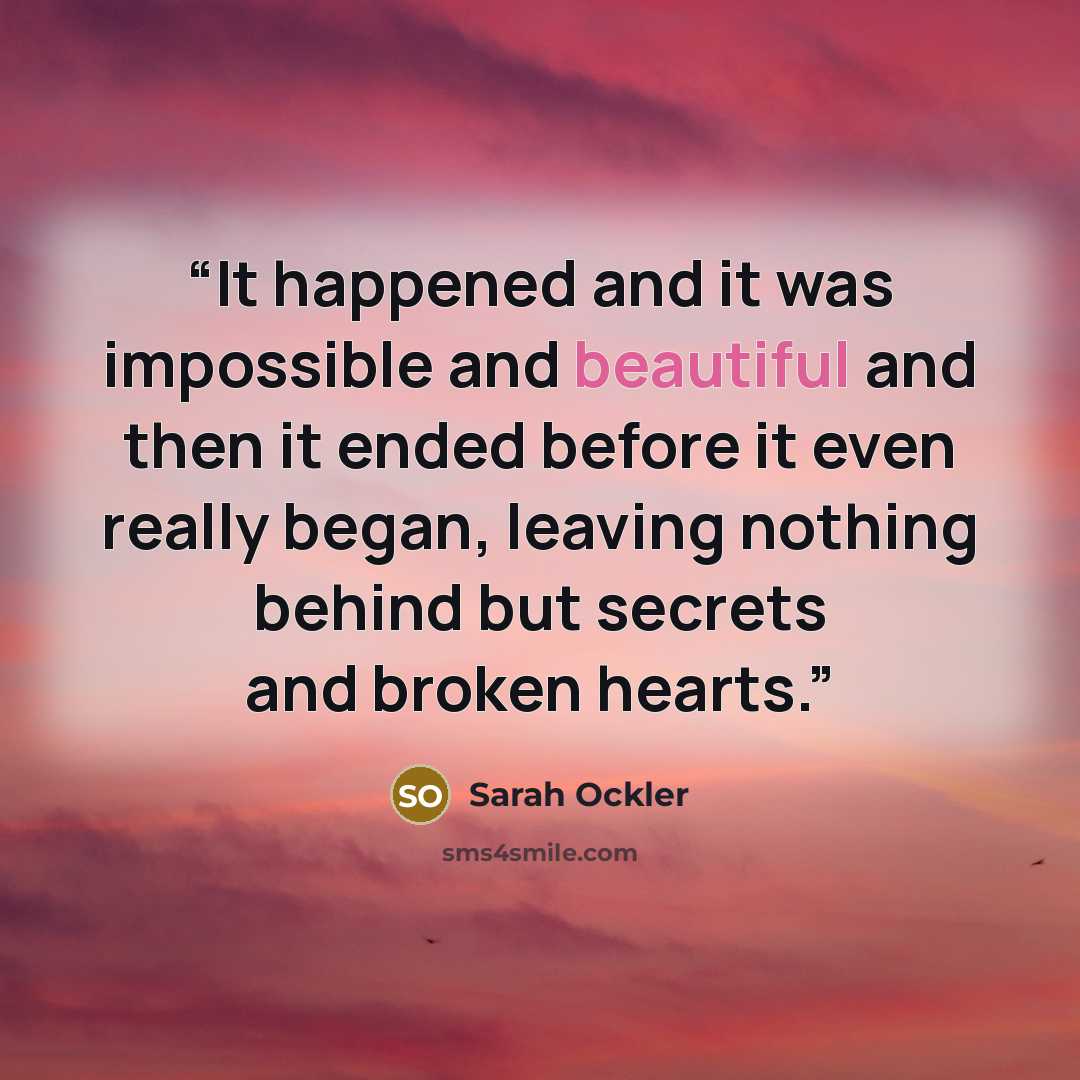 “It happened and it was impossible and beautiful and then it ended before it even really began, leaving nothing behind but secrets and broken hearts.” quote by Sarah Ockler