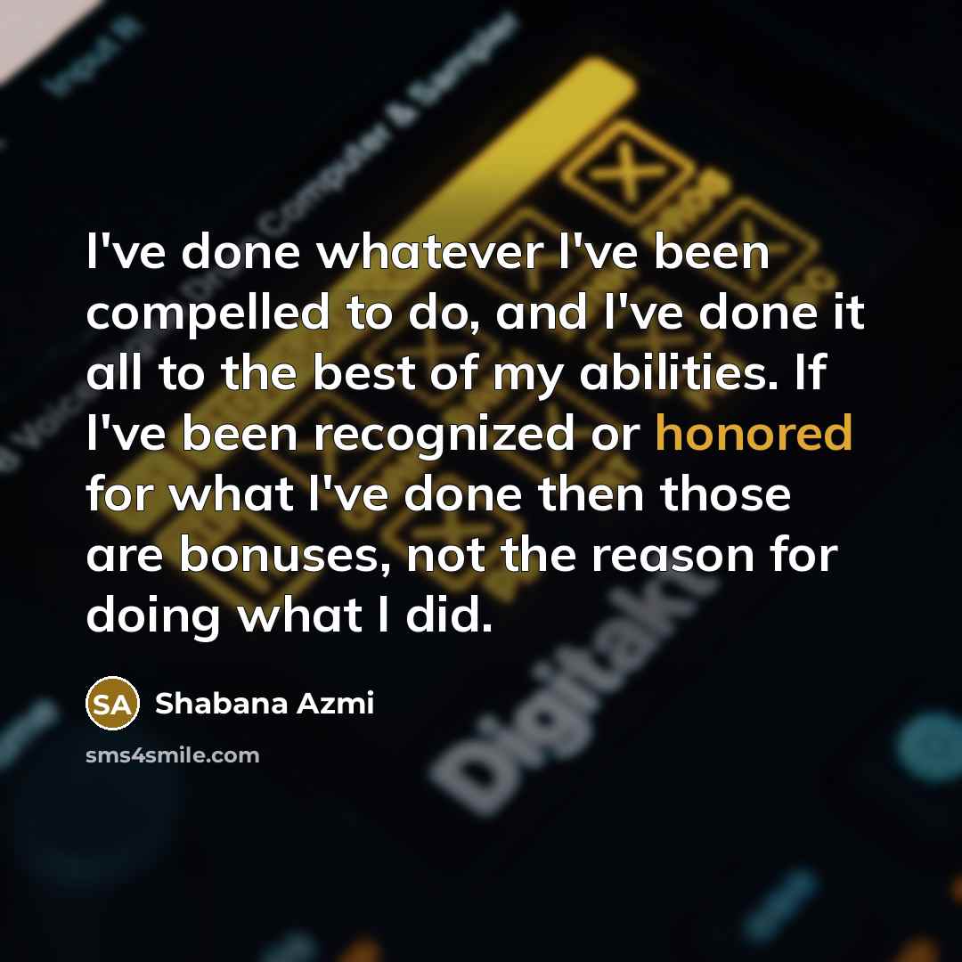 “I've done whatever I've been compelled to do, and I've done it all to the best of my abilities. If I've been recognized or honored for what I've done then those are bonuses, not the reason for doing what I did.” quote by Shabana Azmi
