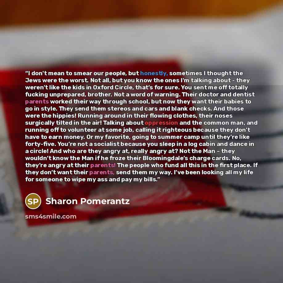 “I don't mean to smear our people, but honestly, sometimes I thought the Jews were the worst. Not all, but you know the ones I'm talking about - they weren't like the kids in Oxford Circle, that’s for sure. You sent me off totally fucking unprepared, brother. Not a word of warning. Their doctor and…” quote by Sharon Pomerantz