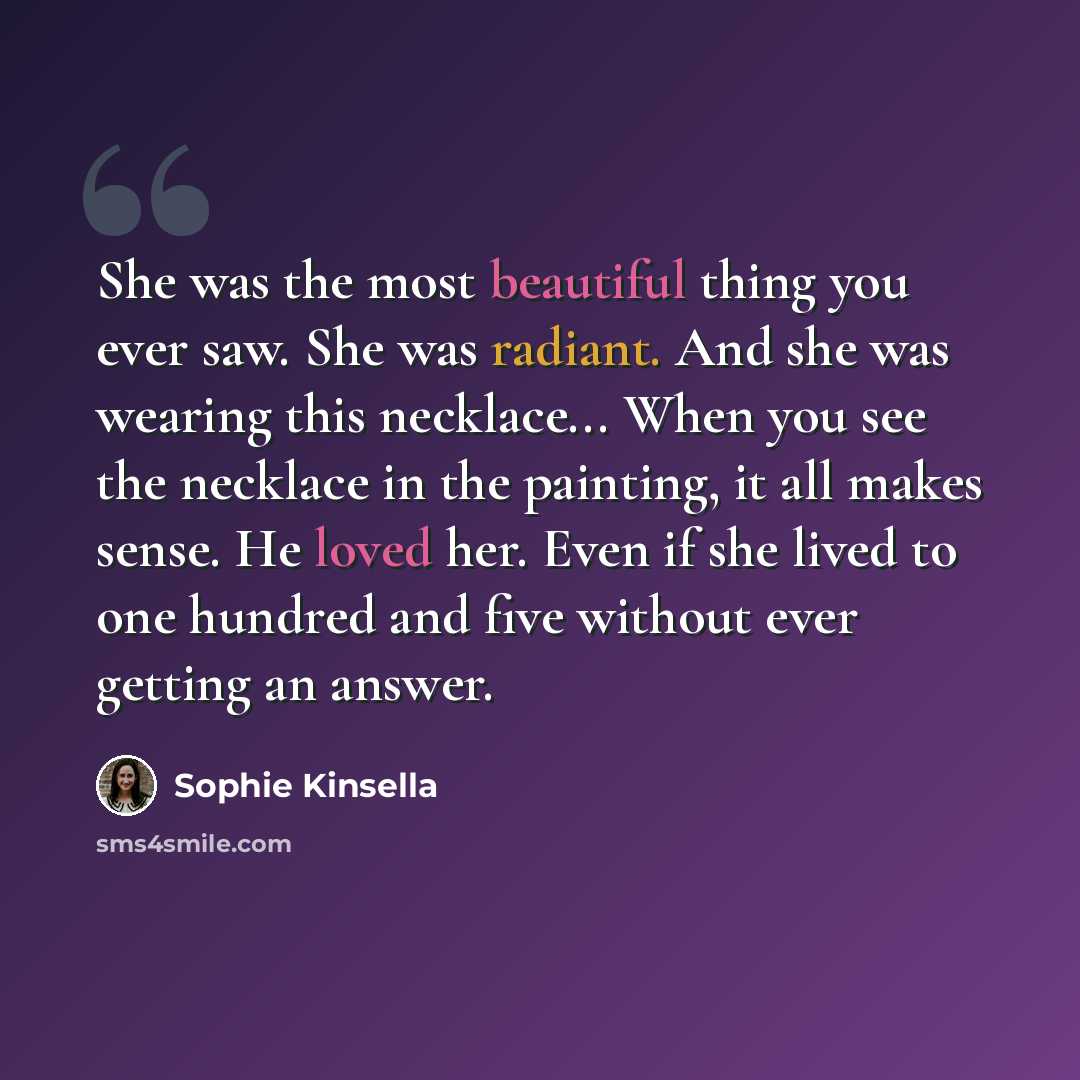 “She was the most beautiful thing you ever saw. She was radiant. And she was wearing this necklace... When you see the necklace in the painting, it all makes sense. He loved her. Even if she lived to one hundred and five without ever getting an answer.” quote by Sophie Kinsella