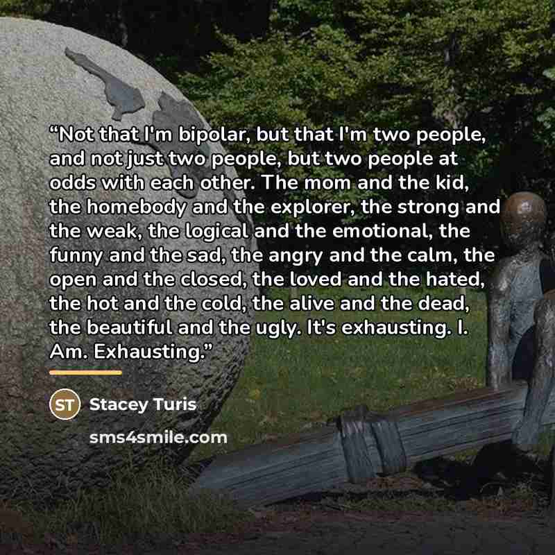 “Not that I'm bipolar, but that I'm two people, and not just two people, but two people at odds with each other. The mom and the kid, the homebody and the explorer, the strong and the weak, the logical and the emotional, the funny and the sad, the angry and the calm, the open and the closed, the…” quote by Stacey Turis
