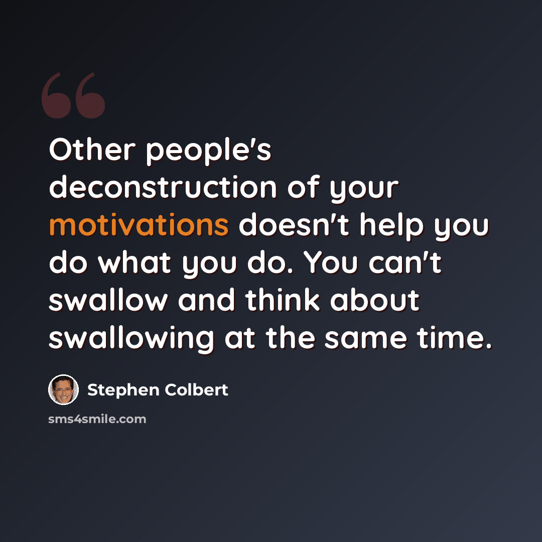 “Other people's deconstruction of your motivations doesn't help you do what you do. You can't swallow and think about swallowing at the same time.” quote by Stephen Colbert