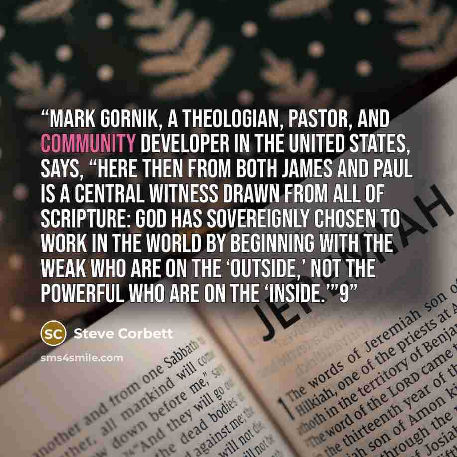 “Mark Gornik, a theologian, pastor, and community developer in the United States, says, “Here then from both James and Paul is a central witness drawn from all of Scripture: God has sovereignly chosen to work in the world by beginning with the weak who are on the ‘outside,’ not the powerful who are…” quote by Steve Corbett