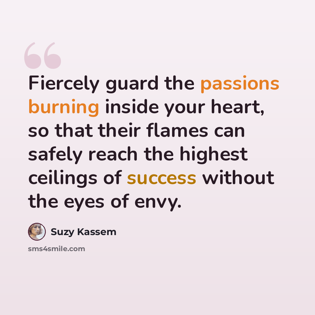“Fiercely guard the passions burning inside your heart, so that their flames can safely reach the highest ceilings of success without the eyes of envy.” quote by Suzy Kassem