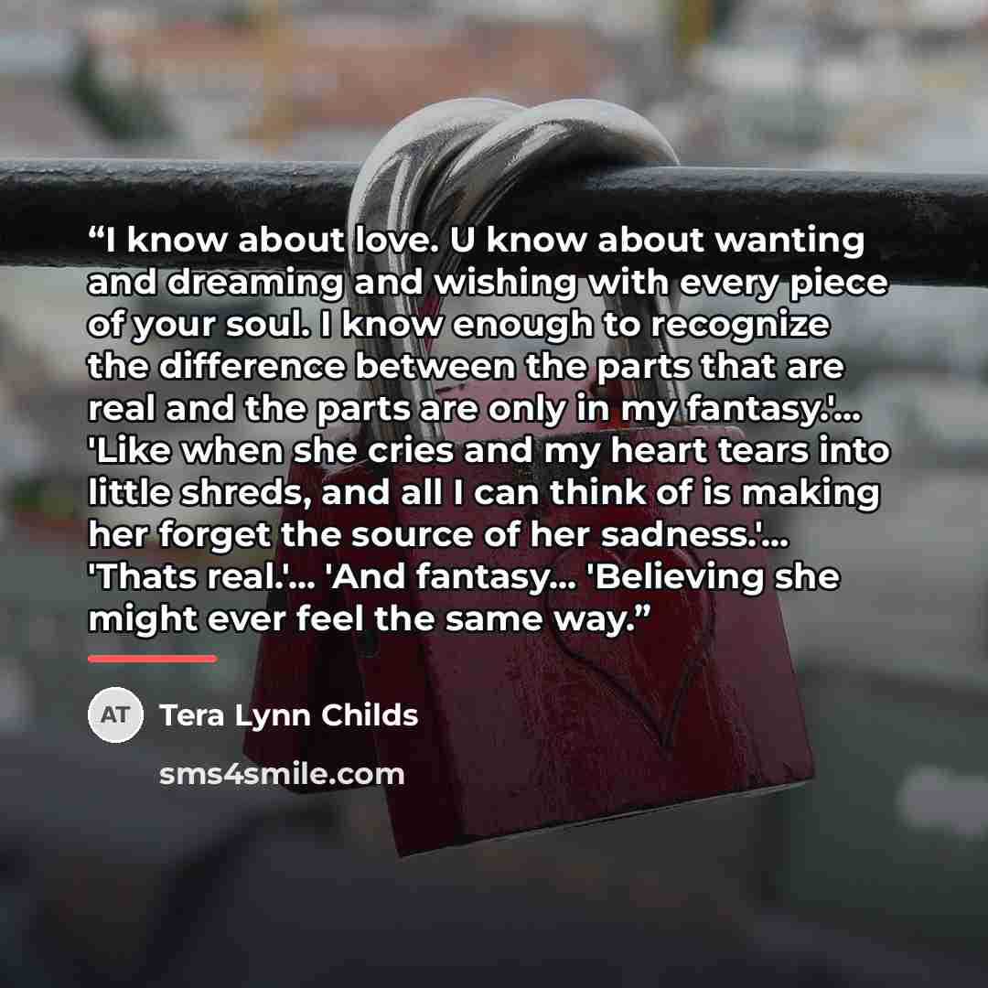 “I know about love. U know about wanting and dreaming and wishing with every piece of your soul. I know enough to recognize the difference between the parts that are real and the parts are only in my fantasy.'... 'Like when she cries and my heart tears into little shreds, and all I can think of is…” quote by Tera Lynn Childs