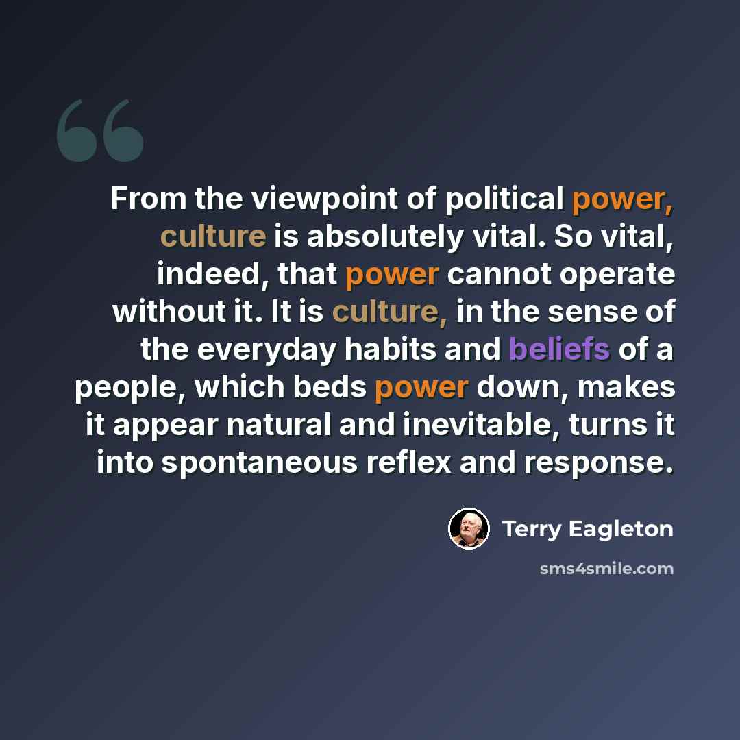 “From the viewpoint of political power, culture is absolutely vital. So vital, indeed, that power cannot operate without it. It is culture, in the sense of the everyday habits and beliefs of a people, which beds power down, makes it appear natural and inevitable, turns it into spontaneous reflex…” quote by Terry Eagleton