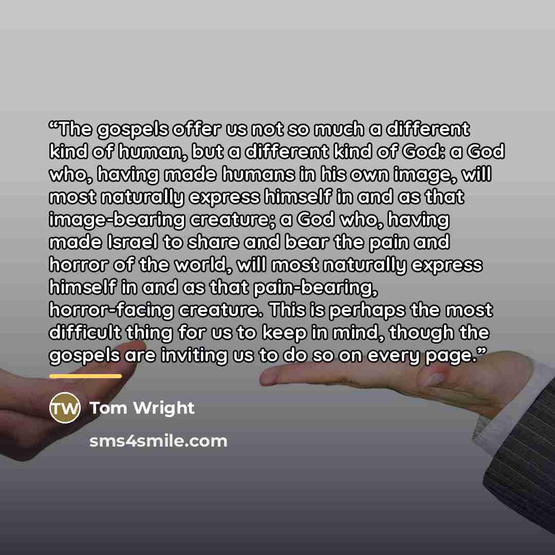 “The gospels offer us not so much a different kind of human, but a different kind of God: a God who, having made humans in his own image, will most naturally express himself in and as that image-bearing creature; a God who, having made Israel to share and bear the pain and horror of the world, will…” quote by Tom Wright