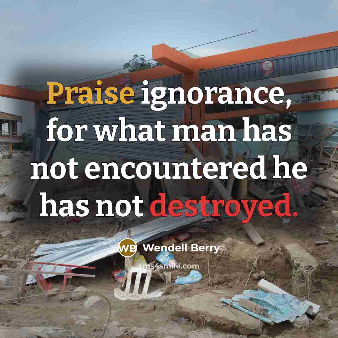 “Praise ignorance, for what man has not encountered he has not destroyed.” quote by Wendell Berry