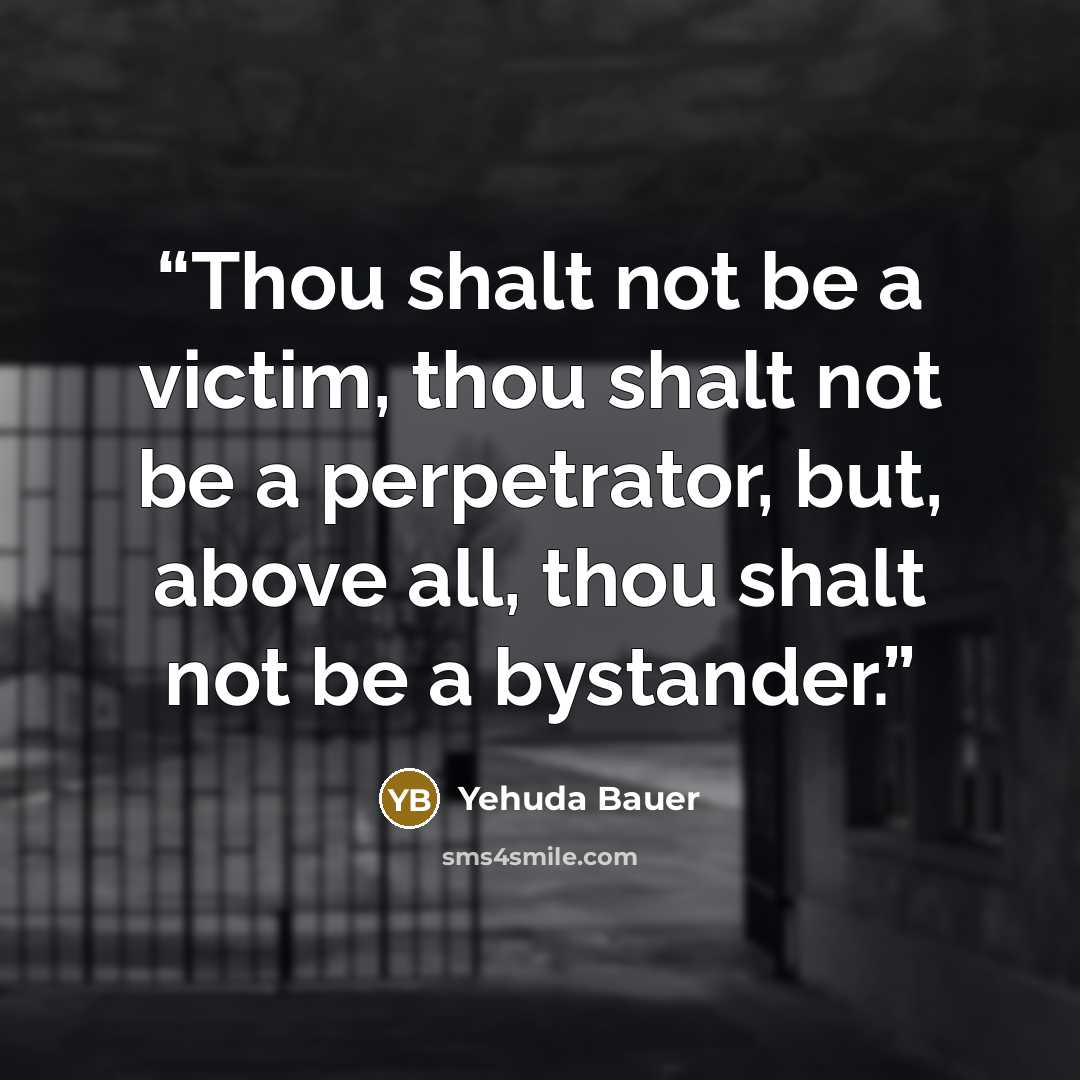 “Thou shalt not be a victim, thou shalt not be a perpetrator, but, above all, thou shalt not be a bystander.” quote by Yehuda Bauer