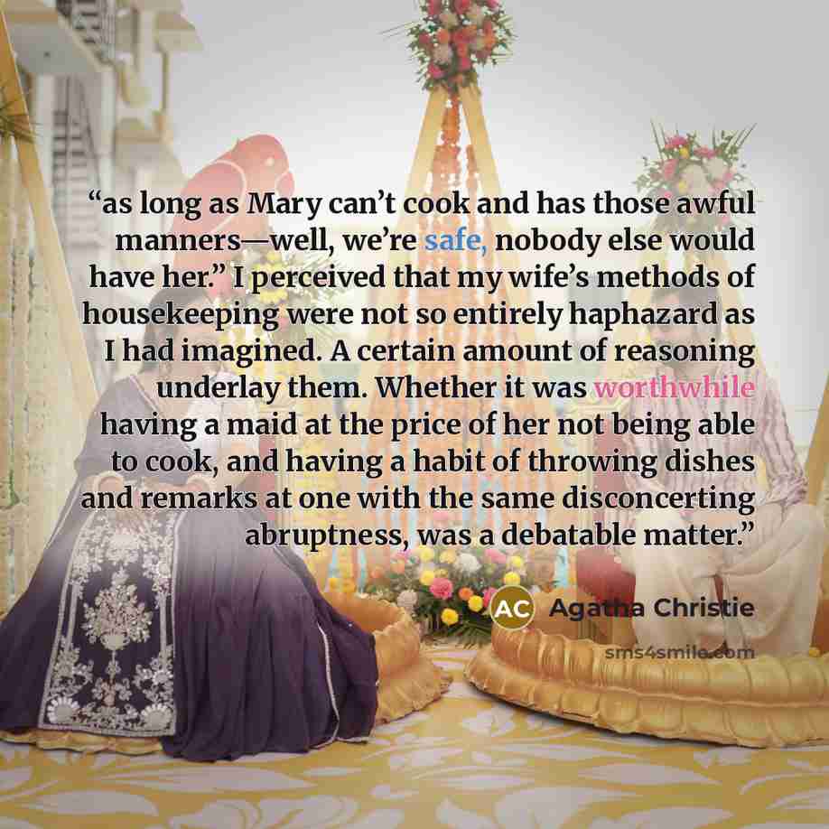 “as long as Mary can’t cook and has those awful manners—well, we’re safe, nobody else would have her.” I perceived that my wife’s methods of housekeeping were not so entirely haphazard as I had imagined. A certain amount of reasoning underlay them. Whether it was worthwhile having a maid at the…” quote by Agatha Christie