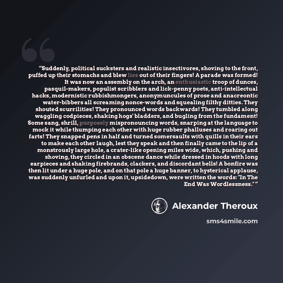“Suddenly, political sucksters and realistic insectivores, shoving to the front, puffed up their stomachs and blew lies out of their fingers! A parade was formed! It was now an assembly on the arch, an enthusiastic troop of dunces, pasquil-makers, populist scribblers and lick-penny poets…” quote by Alexander Theroux