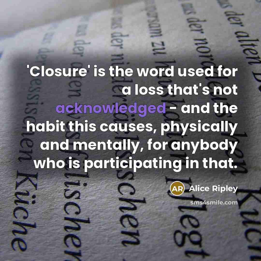 “'Closure' is the word used for a loss that's not acknowledged - and the habit this causes, physically and mentally, for anybody who is participating in that.” quote by Alice Ripley