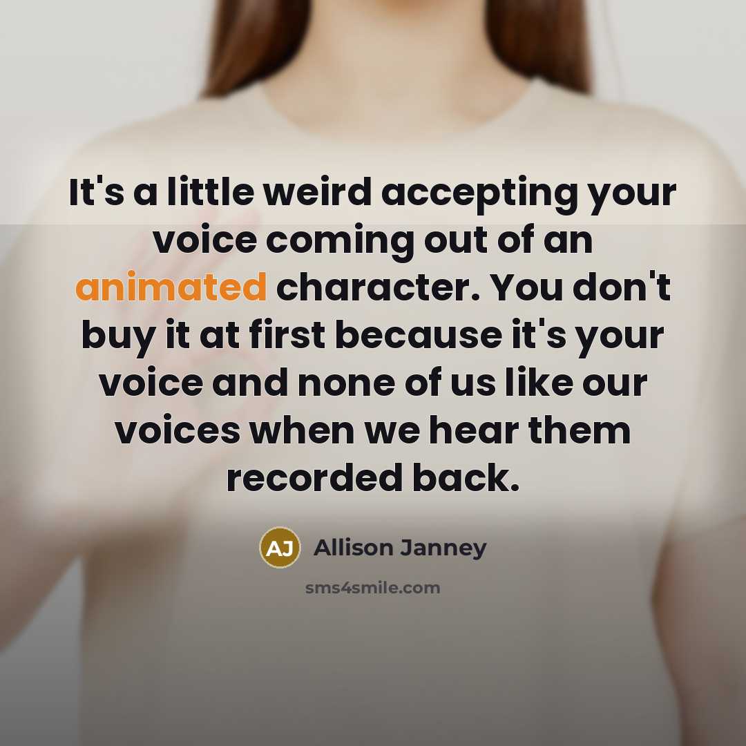 “It's a little weird accepting your voice coming out of an animated character. You don't buy it at first because it's your voice and none of us like our voices when we hear them recorded back.” quote by Allison Janney
