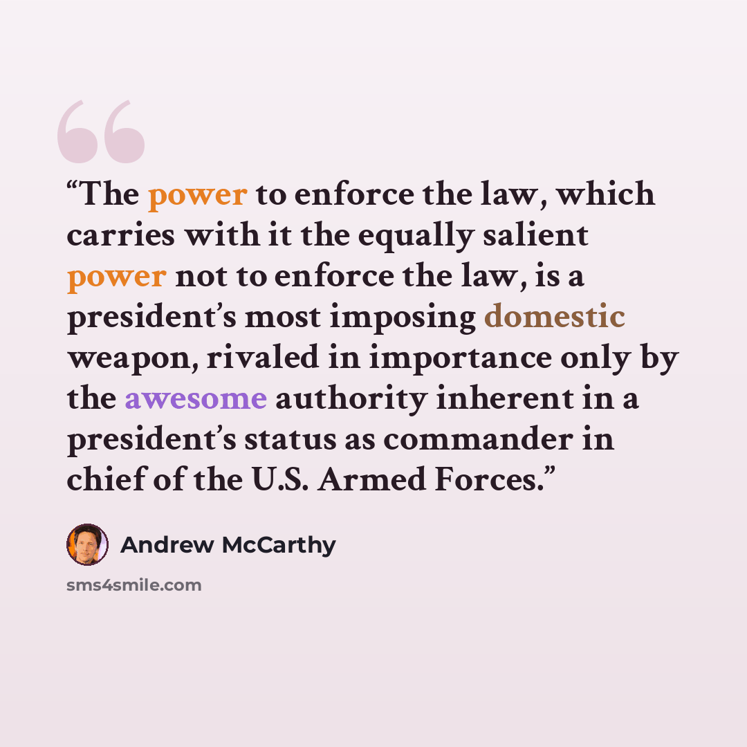 “The power to enforce the law, which carries with it the equally salient power not to enforce the law, is a president’s most imposing domestic weapon, rivaled in importance only by the awesome authority inherent in a president’s status as commander in chief of the U.S. Armed Forces.” quote by Andrew McCarthy