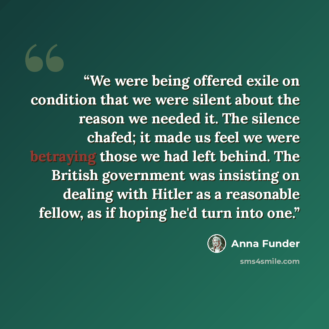 “We were being offered exile on condition that we were silent about the reason we needed it. The silence chafed; it made us feel we were betraying those we had left behind. The British government was insisting on dealing with Hitler as a reasonable fellow, as if hoping he'd turn into one.” quote by Anna Funder
