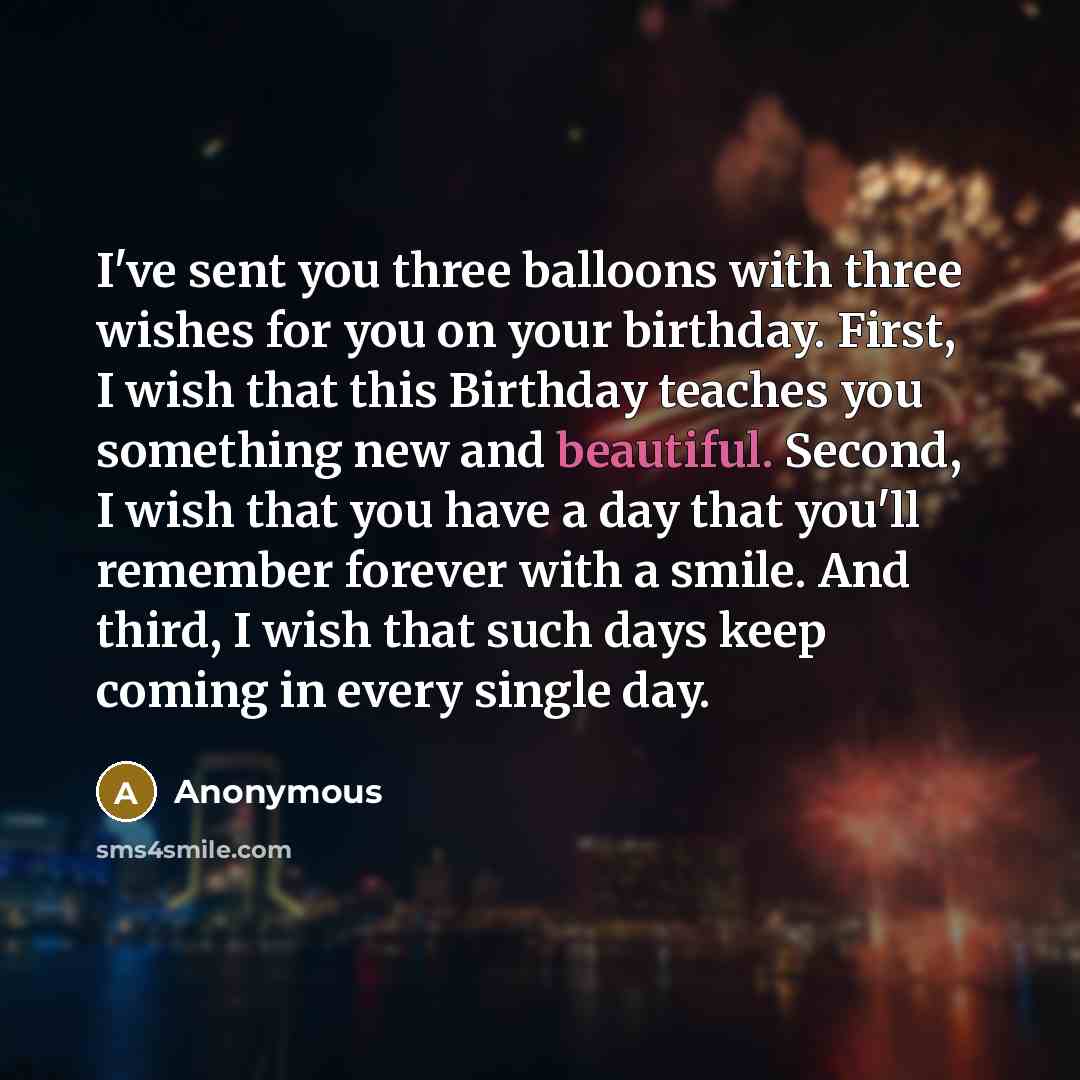 “I've sent you three balloons with three wishes for you on your birthday. First, I wish that this Birthday teaches you something new and beautiful. Second, I wish that you have a day that you'll remember forever with a smile. And third, I wish that such days keep coming in every single day.” quote by Anonymous