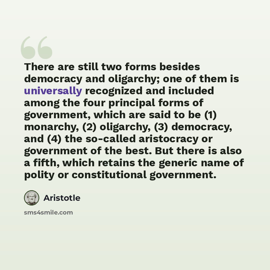 “There are still two forms besides democracy and oligarchy; one of them is universally recognized and included among the four principal forms of government, which are said to be (1) monarchy, (2) oligarchy, (3) democracy, and (4) the so-called aristocracy or government of the best. But there is…” quote by Aristotle