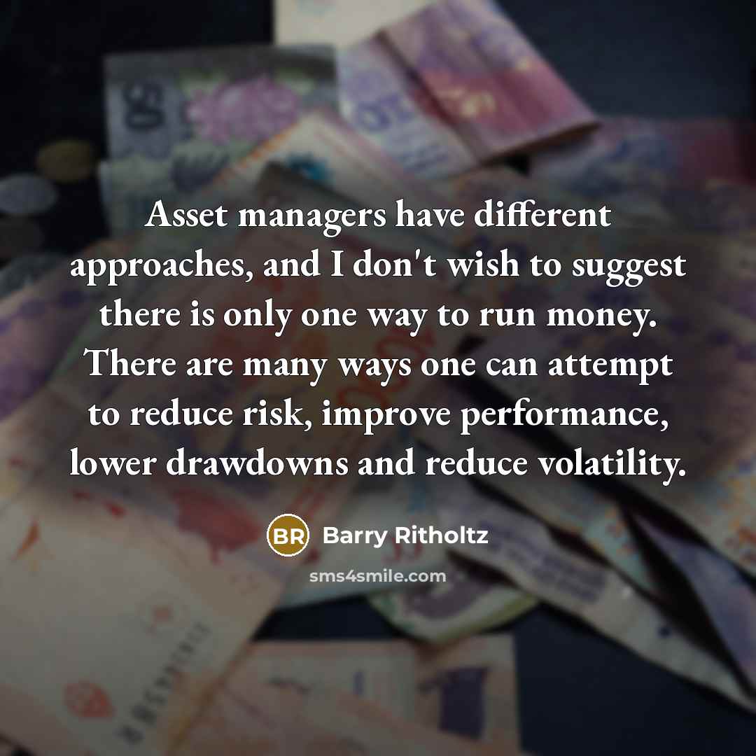 “Asset managers have different approaches, and I don't wish to suggest there is only one way to run money. There are many ways one can attempt to reduce risk, improve performance, lower drawdowns and reduce volatility.” quote by Barry Ritholtz