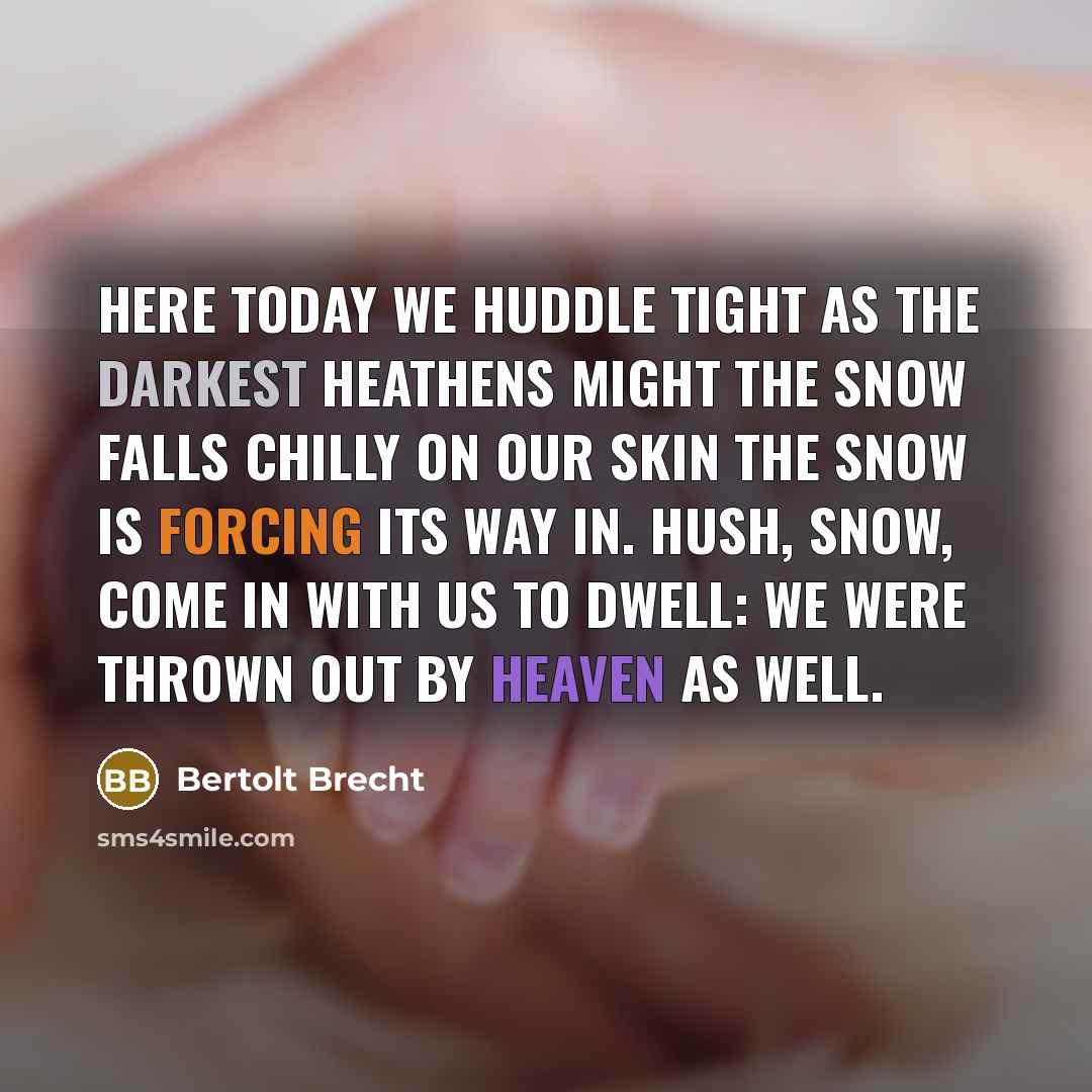 “Here today we huddle tight As the darkest heathens might The snow falls chilly on our skin The snow is forcing its way in. Hush, snow, come in with us to dwell: We were thrown out by Heaven as well.” quote by Bertolt Brecht