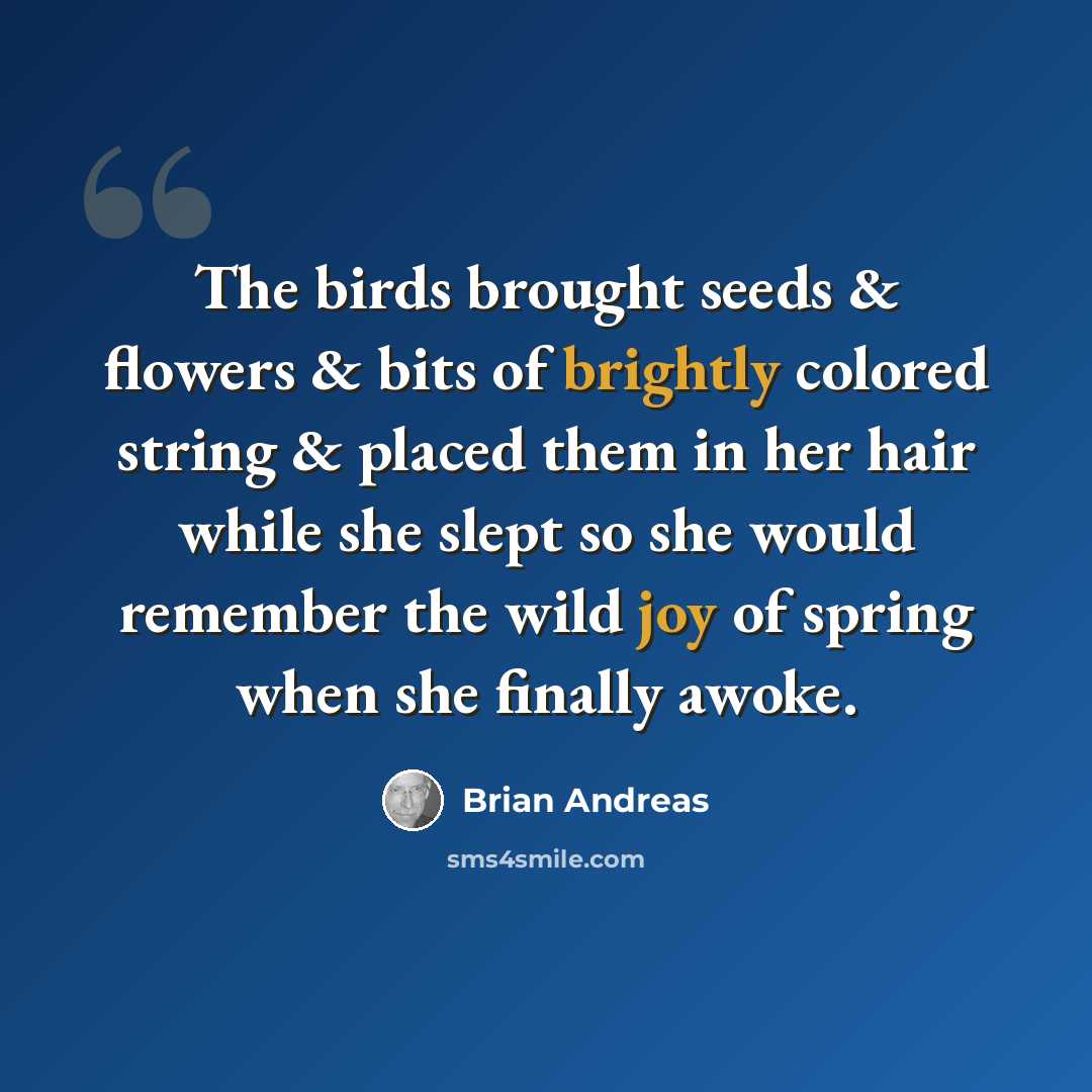 “The birds brought seeds & flowers & bits of brightly colored string & placed them in her hair while she slept so she would remember the wild joy of spring when she finally awoke.” quote by Brian Andreas